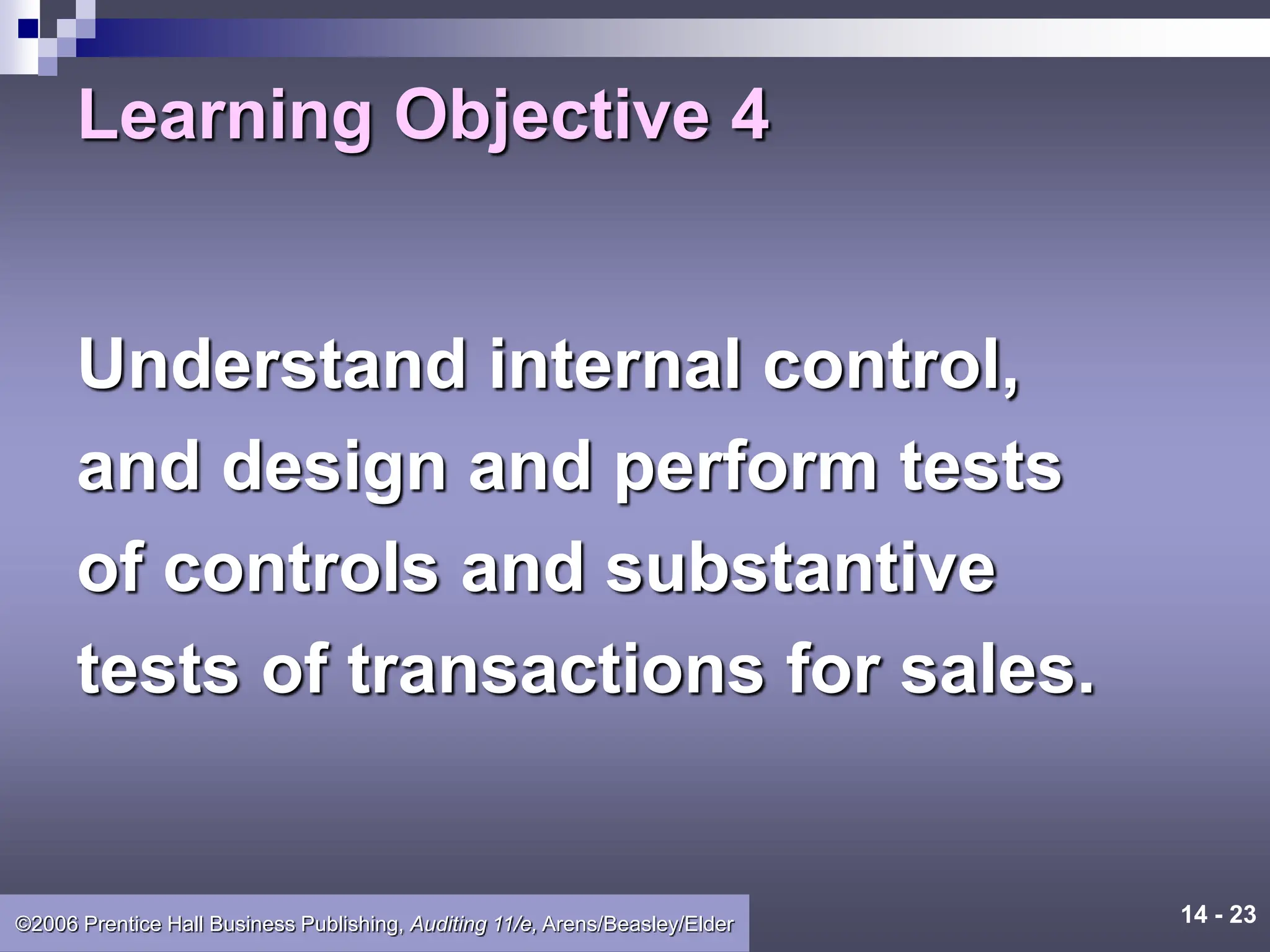 14 - 23
©2006 Prentice Hall Business Publishing, Auditing 11/e, Arens/Beasley/Elder
Learning Objective 4
Understand internal control,
and design and perform tests
of controls and substantive
tests of transactions for sales.
 
