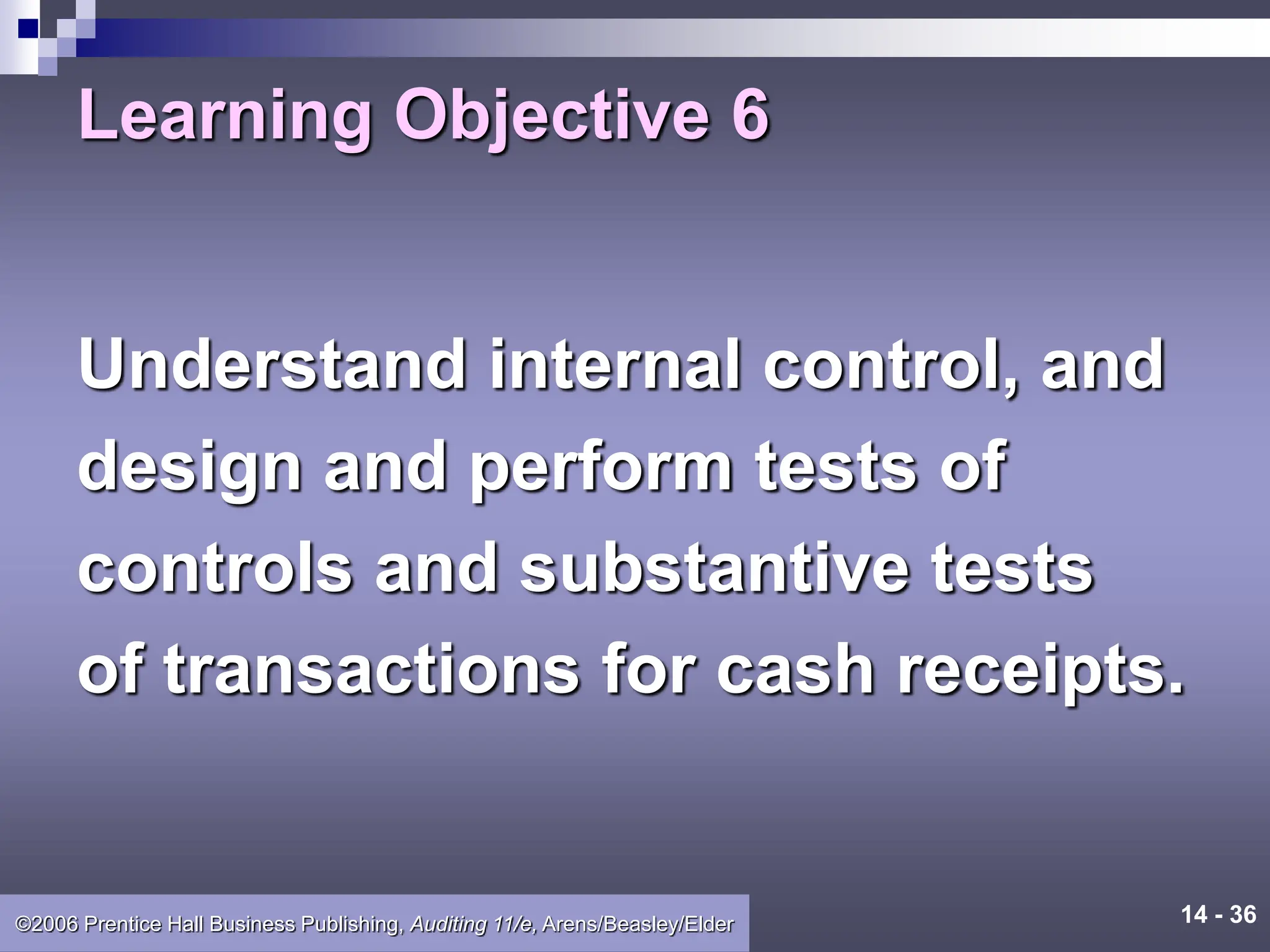 14 - 36
©2006 Prentice Hall Business Publishing, Auditing 11/e, Arens/Beasley/Elder
Learning Objective 6
Understand internal control, and
design and perform tests of
controls and substantive tests
of transactions for cash receipts.
 