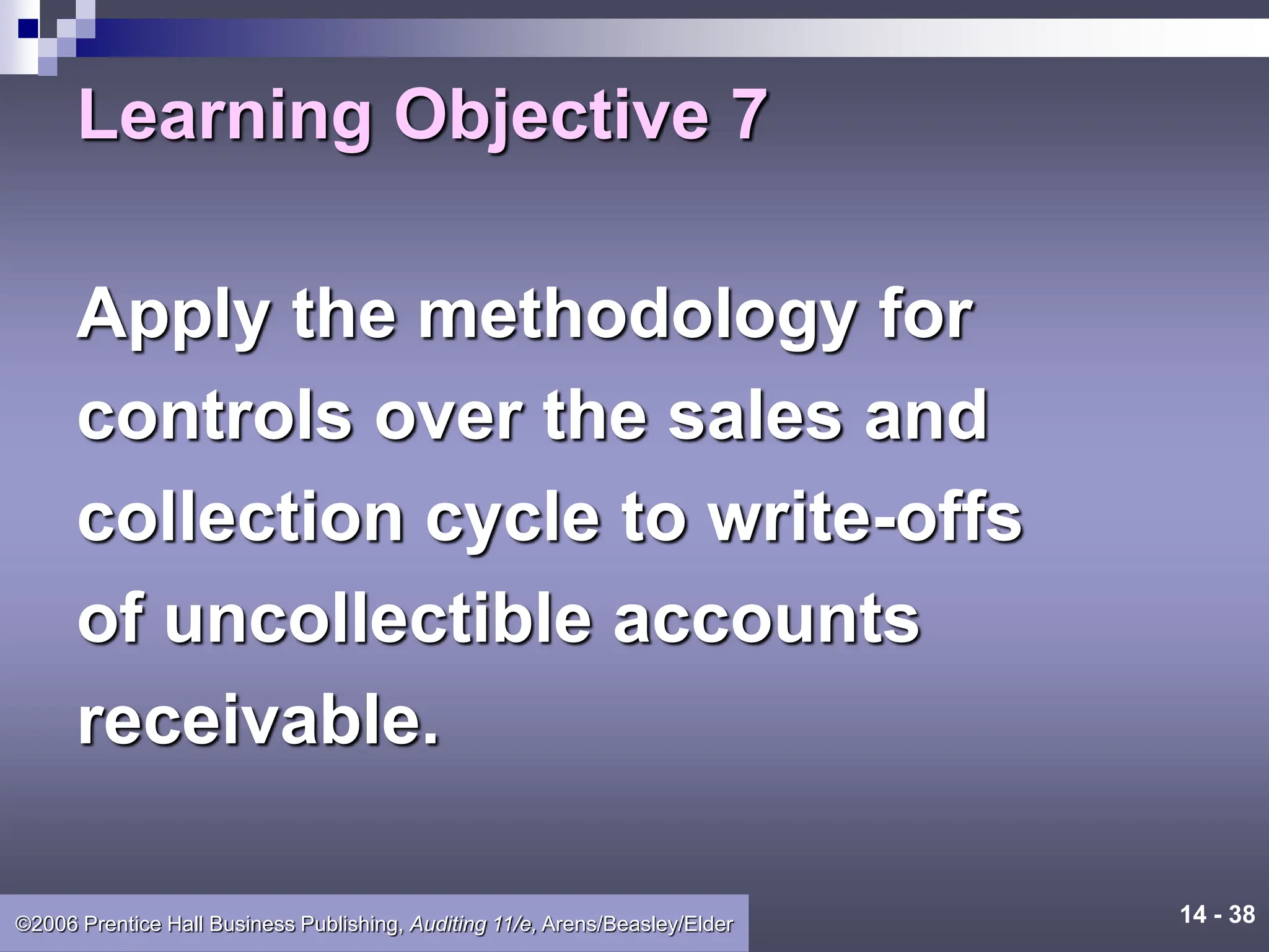 14 - 38
©2006 Prentice Hall Business Publishing, Auditing 11/e, Arens/Beasley/Elder
Learning Objective 7
Apply the methodology for
controls over the sales and
collection cycle to write-offs
of uncollectible accounts
receivable.
 