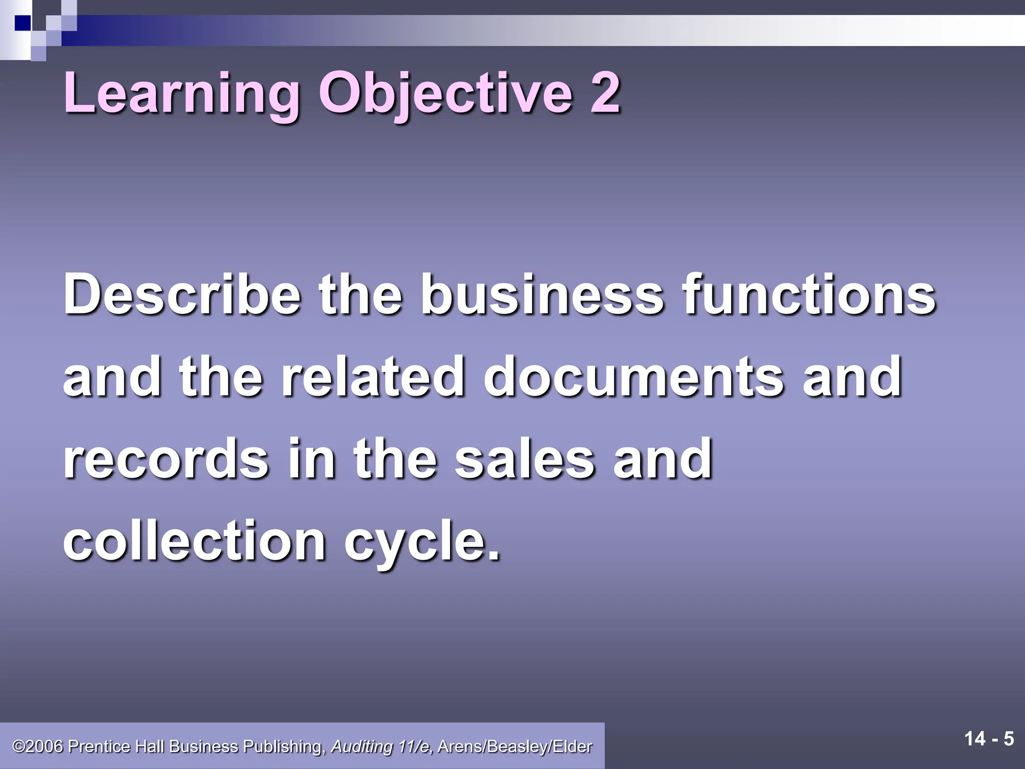 14 - 5
©2006 Prentice Hall Business Publishing, Auditing 11/e, Arens/Beasley/Elder
Learning Objective 2
Describe the business functions
and the related documents and
records in the sales and
collection cycle.
 
