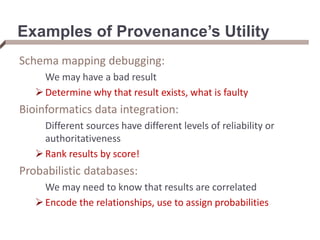 Examples of Provenance’s Utility
Schema mapping debugging:
We may have a bad result
Determine why that result exists, what is faulty
Bioinformatics data integration:
Different sources have different levels of reliability or
authoritativeness
Rank results by score!
Probabilistic databases:
We may need to know that results are correlated
Encode the relationships, use to assign probabilities
 