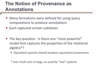 The Notion of Provenance as
Annotations
 Many formalisms were defined for using query
computations to produce annotations
 Each captured certain subtleties
 The key question: Is there one “most powerful”
model that captures the properties of the relational
algebra*?
 Equivalent queries should produce equivalent provenance
* over multi-sets or bags, as used by “real” systems
 