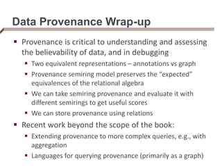 Data Provenance Wrap-up
 Provenance is critical to understanding and assessing
the believability of data, and in debugging
 Two equivalent representations – annotations vs graph
 Provenance semiring model preserves the “expected”
equivalences of the relational algebra
 We can take semiring provenance and evaluate it with
different semirings to get useful scores
 We can store provenance using relations
 Recent work beyond the scope of the book:
 Extending provenance to more complex queries, e.g., with
aggregation
 Languages for querying provenance (primarily as a graph)
 
