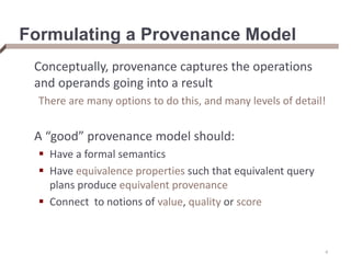 Formulating a Provenance Model
Conceptually, provenance captures the operations
and operands going into a result
There are many options to do this, and many levels of detail!
A “good” provenance model should:
 Have a formal semantics
 Have equivalence properties such that equivalent query
plans produce equivalent provenance
 Connect to notions of value, quality or score
4
 