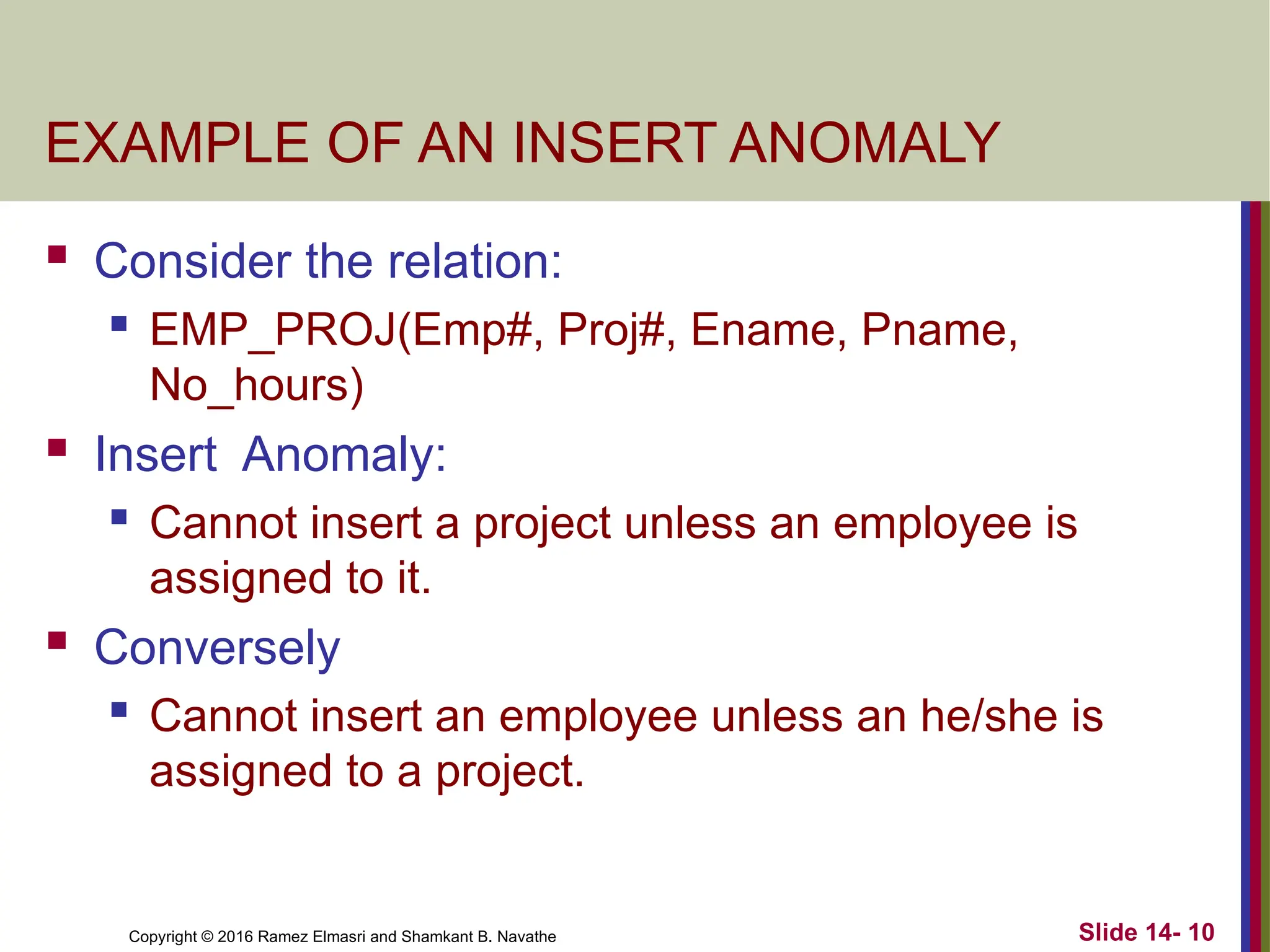 Copyright © 2016 Ramez Elmasri and Shamkant B. Navathe
EXAMPLE OF AN INSERT ANOMALY
 Consider the relation:
 EMP_PROJ(Emp#, Proj#, Ename, Pname,
No_hours)
 Insert Anomaly:
 Cannot insert a project unless an employee is
assigned to it.
 Conversely
 Cannot insert an employee unless an he/she is
assigned to a project.
Slide 14- 10
 