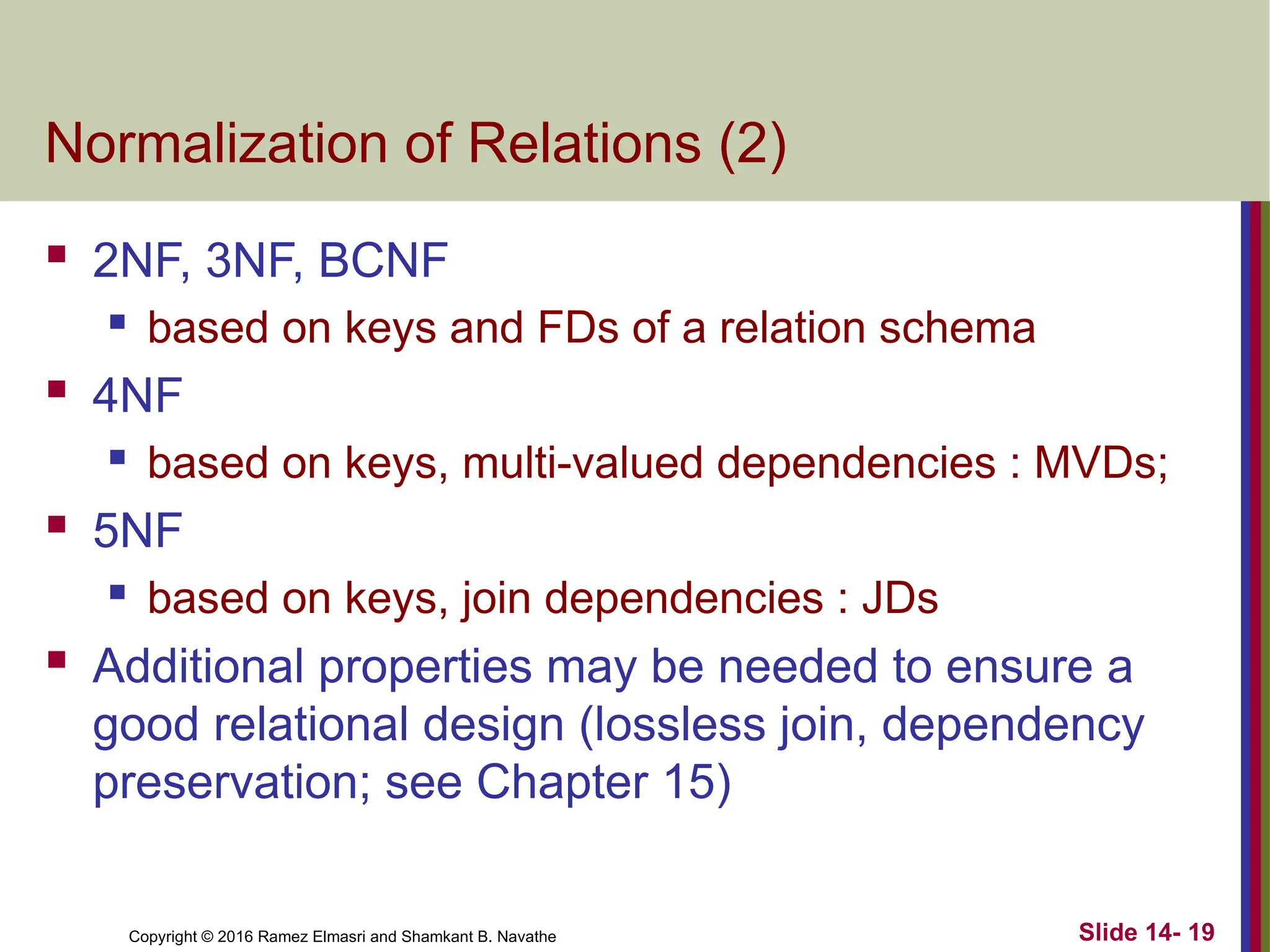 Copyright © 2016 Ramez Elmasri and Shamkant B. Navathe
Normalization of Relations (2)
 2NF, 3NF, BCNF
 based on keys and FDs of a relation schema
 4NF
 based on keys, multi-valued dependencies : MVDs;
 5NF
 based on keys, join dependencies : JDs
 Additional properties may be needed to ensure a
good relational design (lossless join, dependency
preservation; see Chapter 15)
Slide 14- 19
 