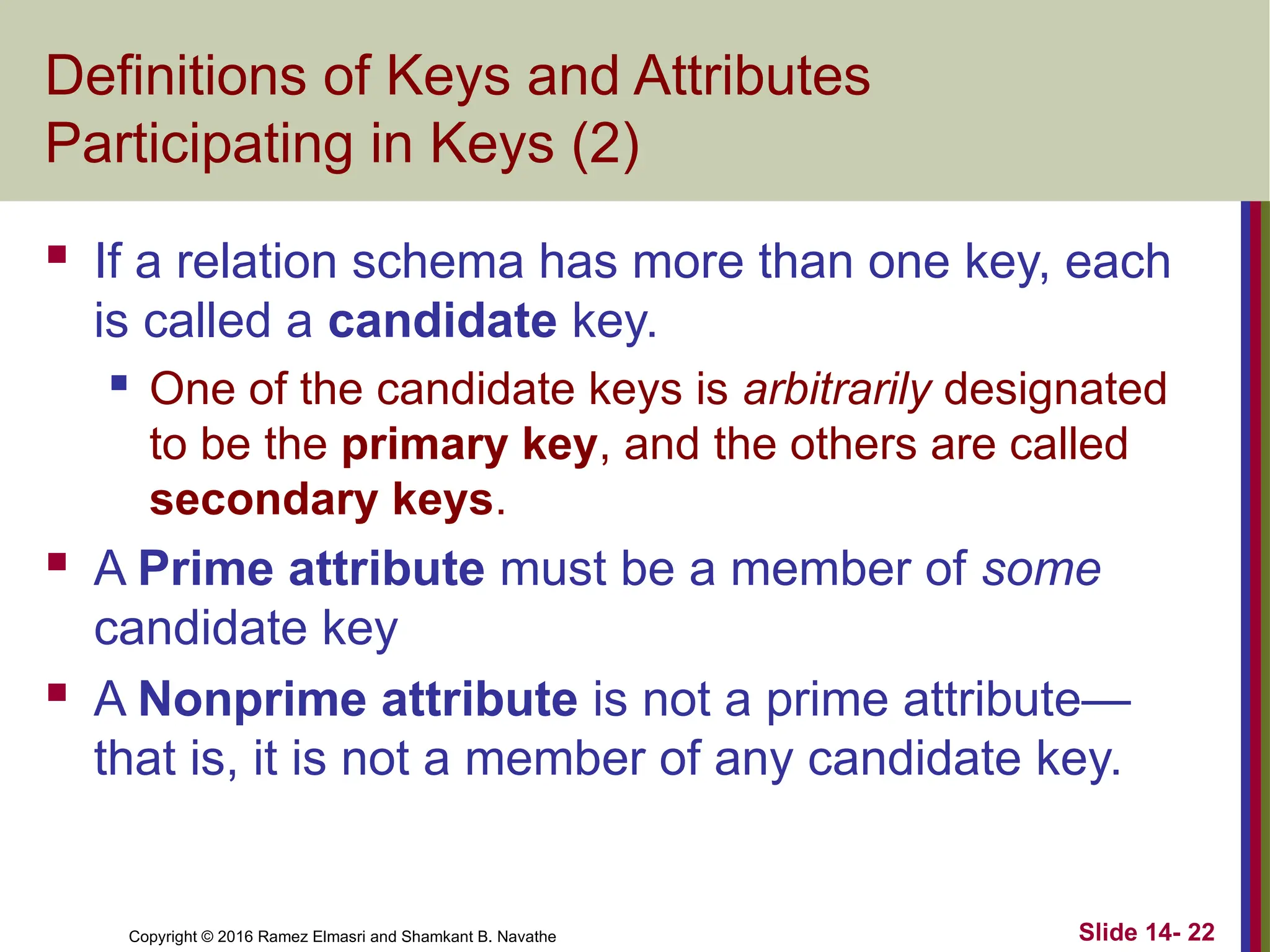 Copyright © 2016 Ramez Elmasri and Shamkant B. Navathe
Definitions of Keys and Attributes
Participating in Keys (2)
 If a relation schema has more than one key, each
is called a candidate key.
 One of the candidate keys is arbitrarily designated
to be the primary key, and the others are called
secondary keys.
 A Prime attribute must be a member of some
candidate key
 A Nonprime attribute is not a prime attribute—
that is, it is not a member of any candidate key.
Slide 14- 22
 