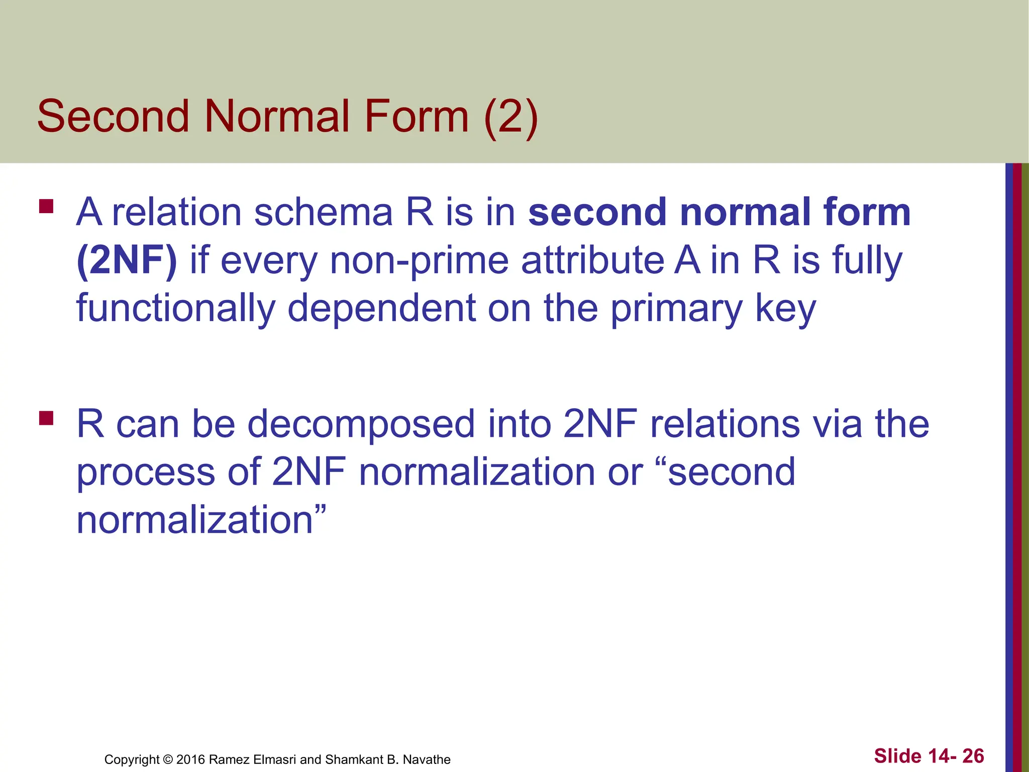 Copyright © 2016 Ramez Elmasri and Shamkant B. Navathe
Second Normal Form (2)
 A relation schema R is in second normal form
(2NF) if every non-prime attribute A in R is fully
functionally dependent on the primary key
 R can be decomposed into 2NF relations via the
process of 2NF normalization or “second
normalization”
Slide 14- 26
 