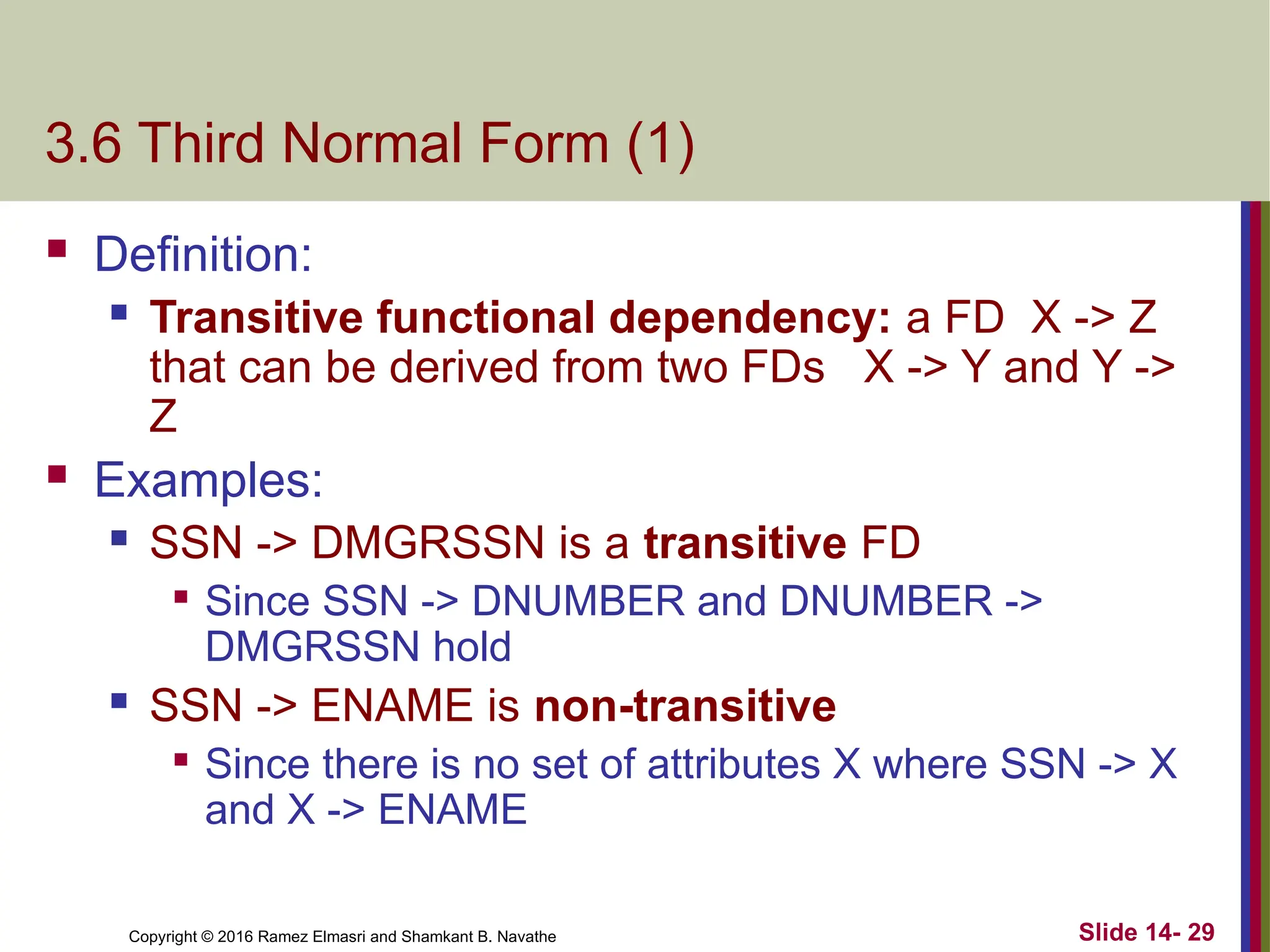 Copyright © 2016 Ramez Elmasri and Shamkant B. Navathe
3.6 Third Normal Form (1)
 Definition:
 Transitive functional dependency: a FD X -> Z
that can be derived from two FDs X -> Y and Y ->
Z
 Examples:
 SSN -> DMGRSSN is a transitive FD

Since SSN -> DNUMBER and DNUMBER ->
DMGRSSN hold
 SSN -> ENAME is non-transitive

Since there is no set of attributes X where SSN -> X
and X -> ENAME
Slide 14- 29
 