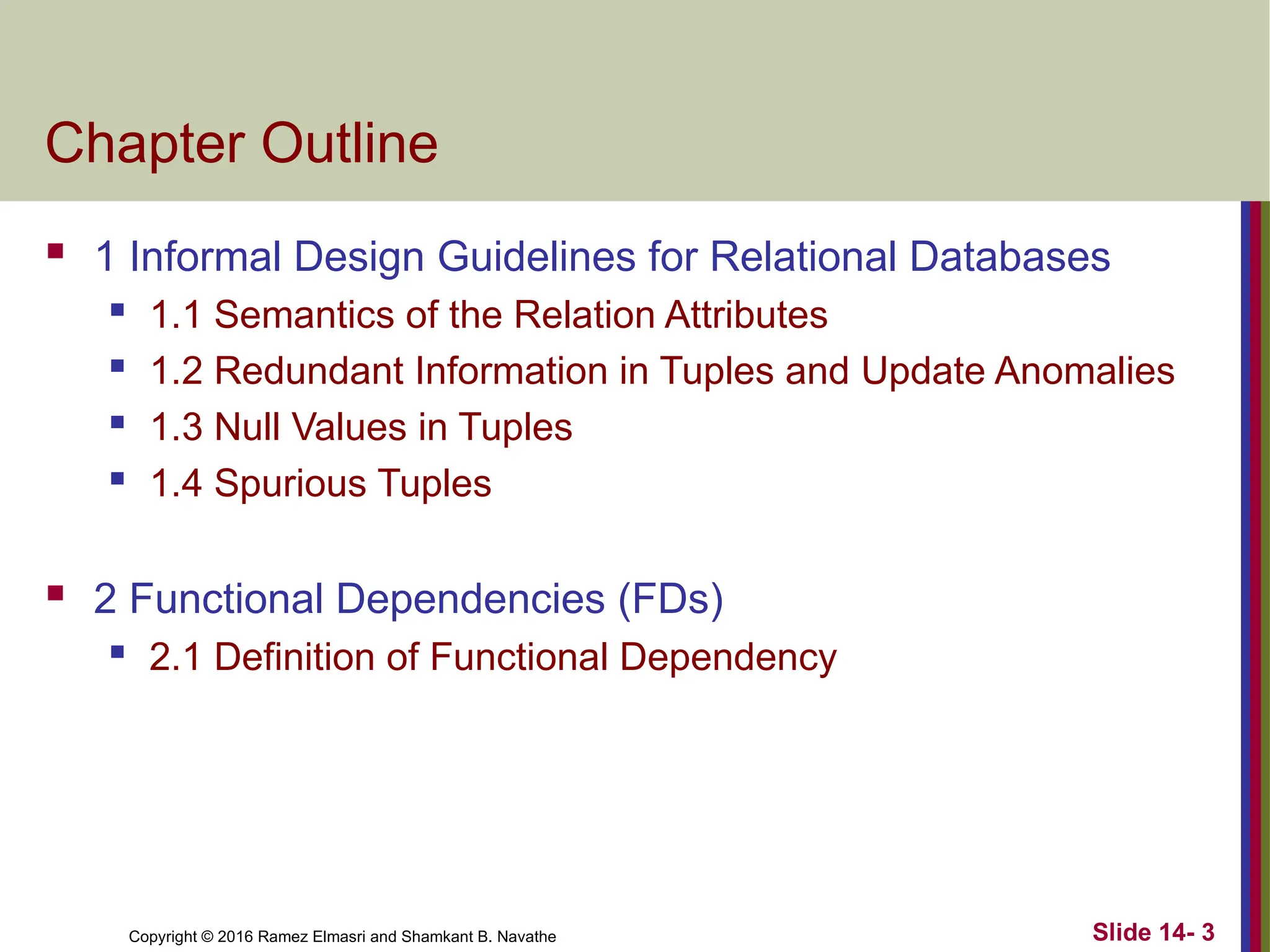 Copyright © 2016 Ramez Elmasri and Shamkant B. Navathe
Chapter Outline
 1 Informal Design Guidelines for Relational Databases
 1.1 Semantics of the Relation Attributes
 1.2 Redundant Information in Tuples and Update Anomalies
 1.3 Null Values in Tuples
 1.4 Spurious Tuples
 2 Functional Dependencies (FDs)
 2.1 Definition of Functional Dependency
Slide 14- 3
 