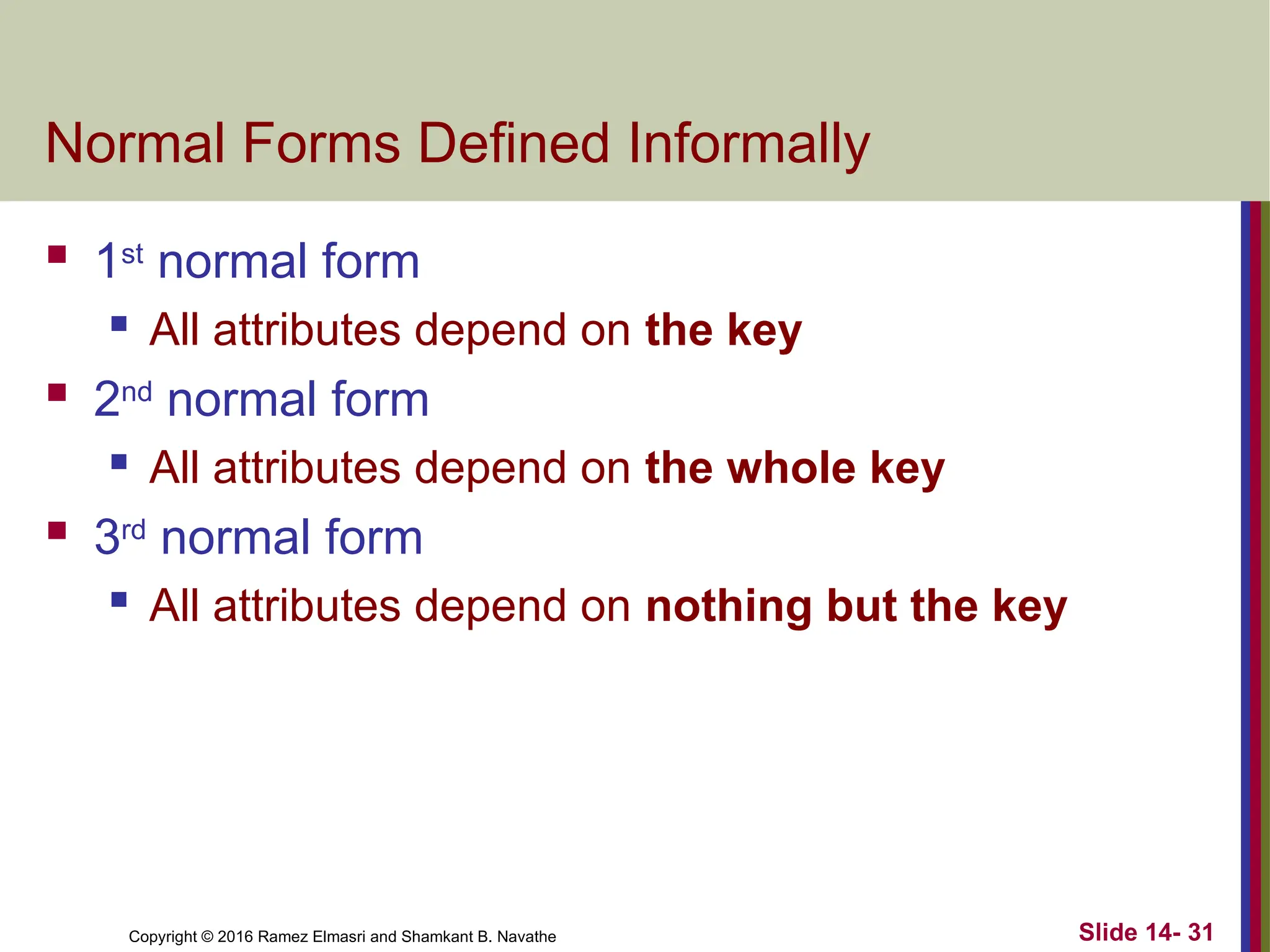 Copyright © 2016 Ramez Elmasri and Shamkant B. Navathe
Normal Forms Defined Informally
 1st
normal form
 All attributes depend on the key
 2nd
normal form
 All attributes depend on the whole key
 3rd
normal form
 All attributes depend on nothing but the key
Slide 14- 31
 