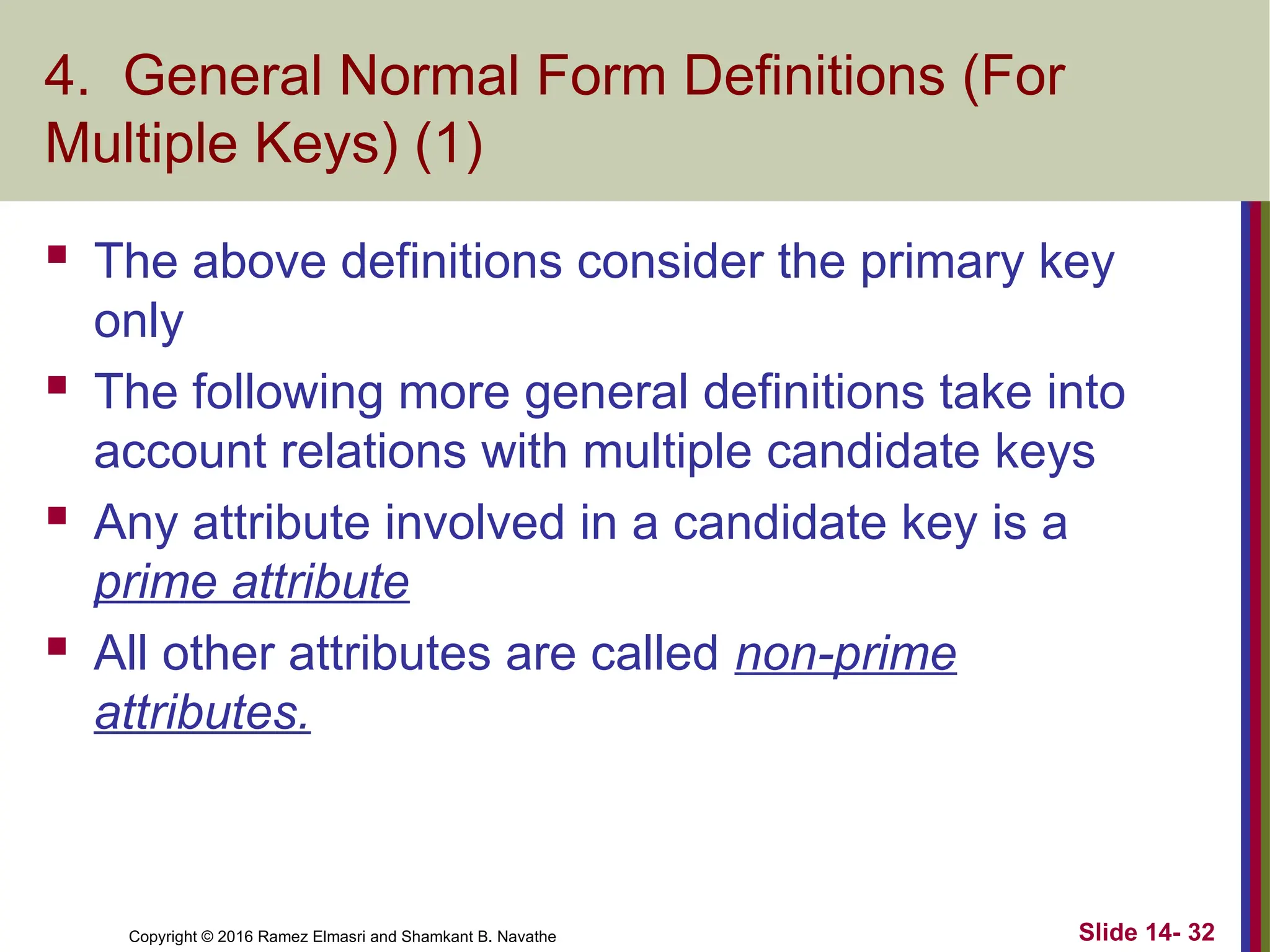 Copyright © 2016 Ramez Elmasri and Shamkant B. Navathe
4. General Normal Form Definitions (For
Multiple Keys) (1)
 The above definitions consider the primary key
only
 The following more general definitions take into
account relations with multiple candidate keys
 Any attribute involved in a candidate key is a
prime attribute
 All other attributes are called non-prime
attributes.
Slide 14- 32
 