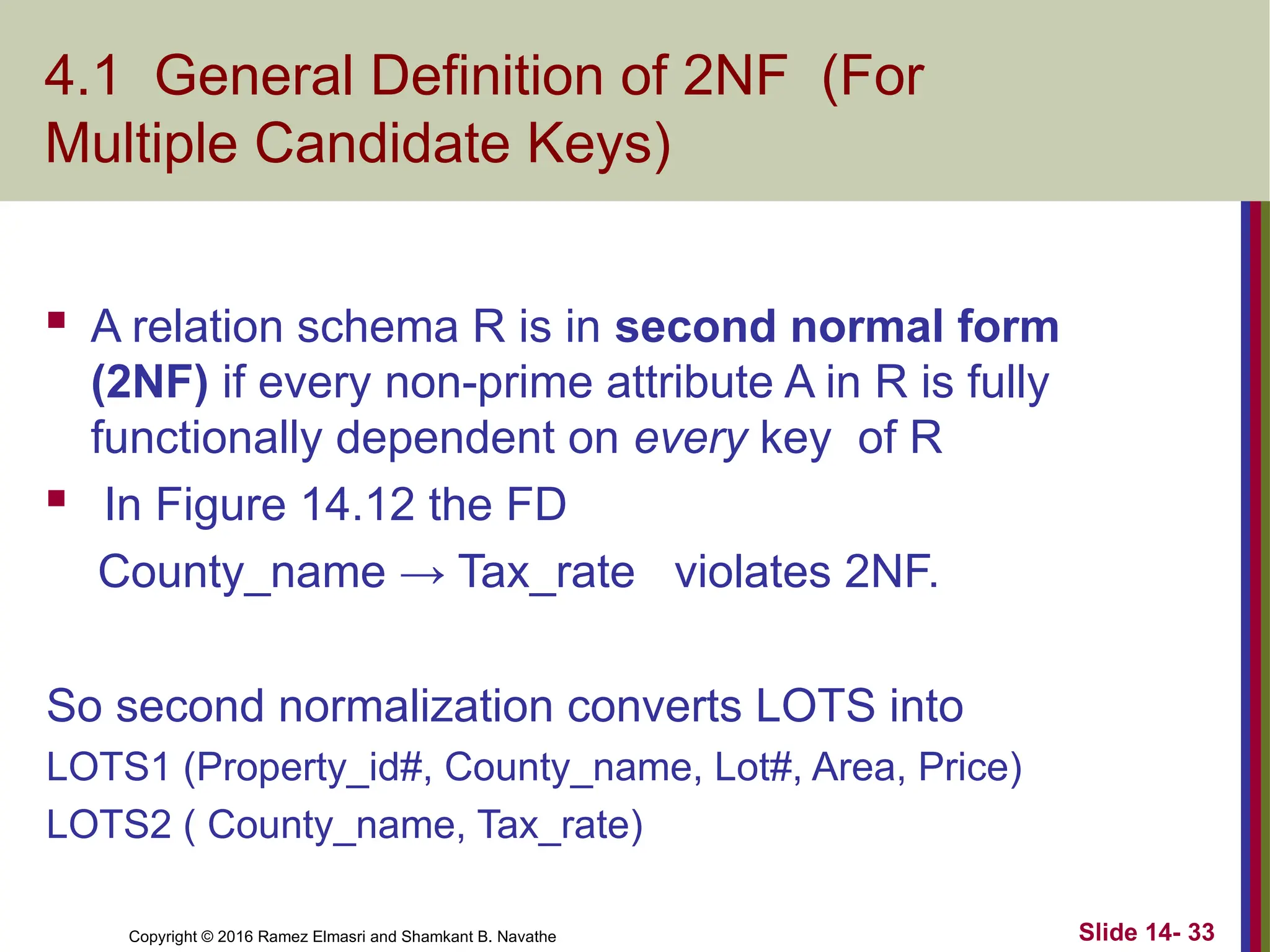 Copyright © 2016 Ramez Elmasri and Shamkant B. Navathe
4.1 General Definition of 2NF (For
Multiple Candidate Keys)
 A relation schema R is in second normal form
(2NF) if every non-prime attribute A in R is fully
functionally dependent on every key of R
 In Figure 14.12 the FD
County_name → Tax_rate violates 2NF.
So second normalization converts LOTS into
LOTS1 (Property_id#, County_name, Lot#, Area, Price)
LOTS2 ( County_name, Tax_rate)
Slide 14- 33
 