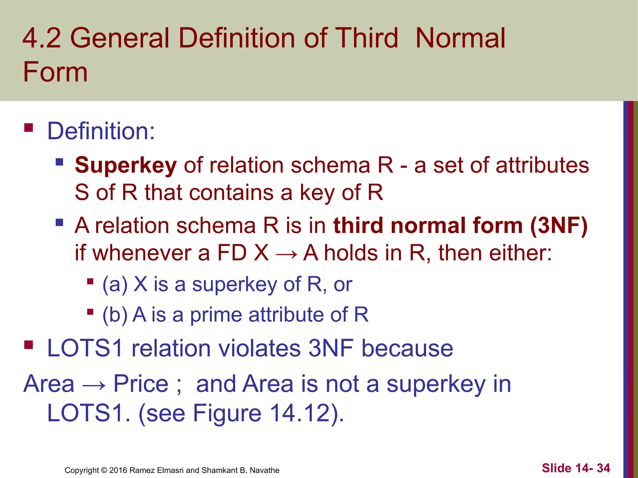 Copyright © 2016 Ramez Elmasri and Shamkant B. Navathe
4.2 General Definition of Third Normal
Form
 Definition:
 Superkey of relation schema R - a set of attributes
S of R that contains a key of R

A relation schema R is in third normal form (3NF)
if whenever a FD X → A holds in R, then either:

(a) X is a superkey of R, or

(b) A is a prime attribute of R
 LOTS1 relation violates 3NF because
Area → Price ; and Area is not a superkey in
LOTS1. (see Figure 14.12).
Slide 14- 34
 