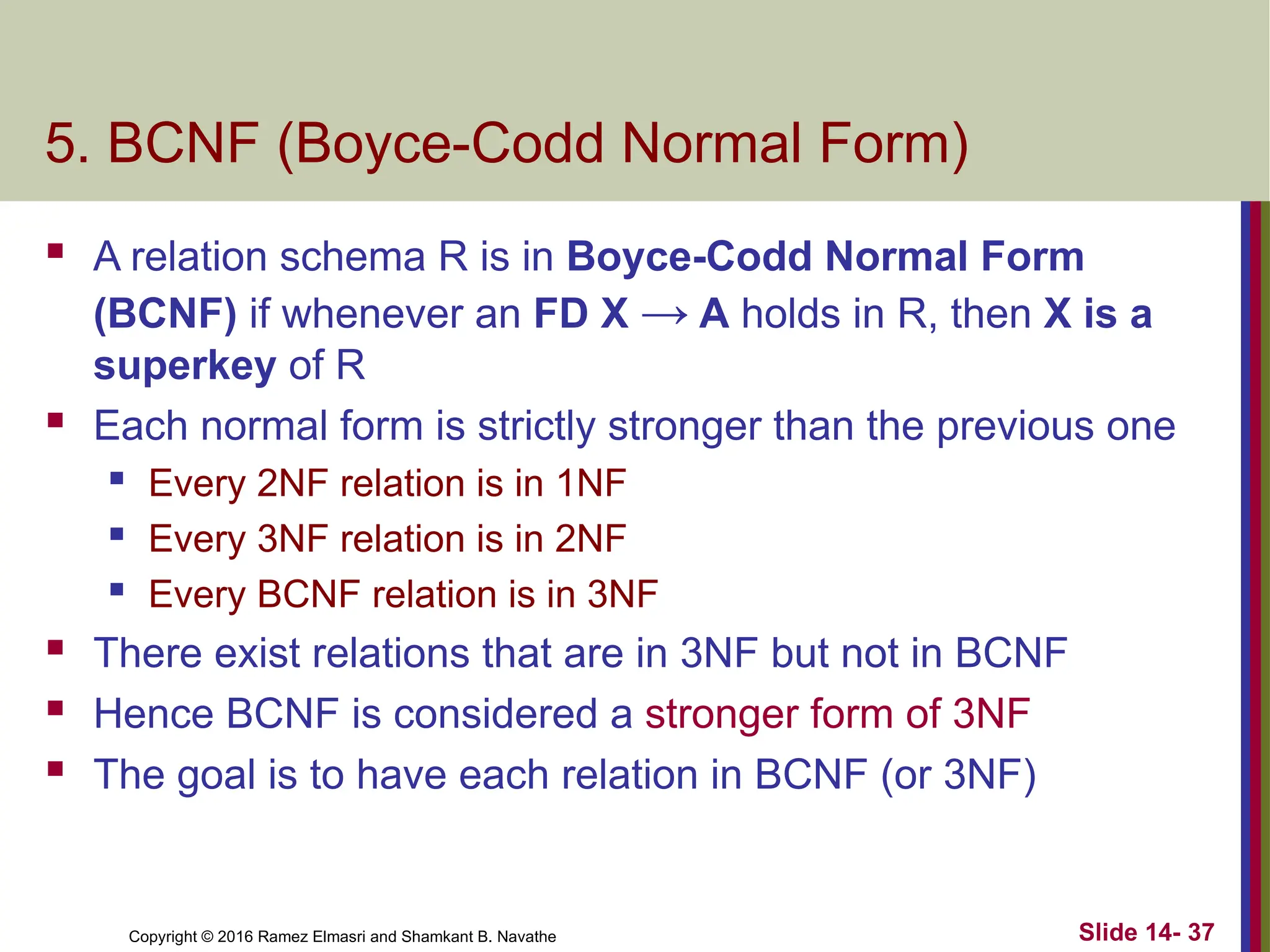 Copyright © 2016 Ramez Elmasri and Shamkant B. Navathe
5. BCNF (Boyce-Codd Normal Form)
 A relation schema R is in Boyce-Codd Normal Form
(BCNF) if whenever an FD X → A holds in R, then X is a
superkey of R
 Each normal form is strictly stronger than the previous one
 Every 2NF relation is in 1NF
 Every 3NF relation is in 2NF
 Every BCNF relation is in 3NF
 There exist relations that are in 3NF but not in BCNF
 Hence BCNF is considered a stronger form of 3NF
 The goal is to have each relation in BCNF (or 3NF)
Slide 14- 37
 