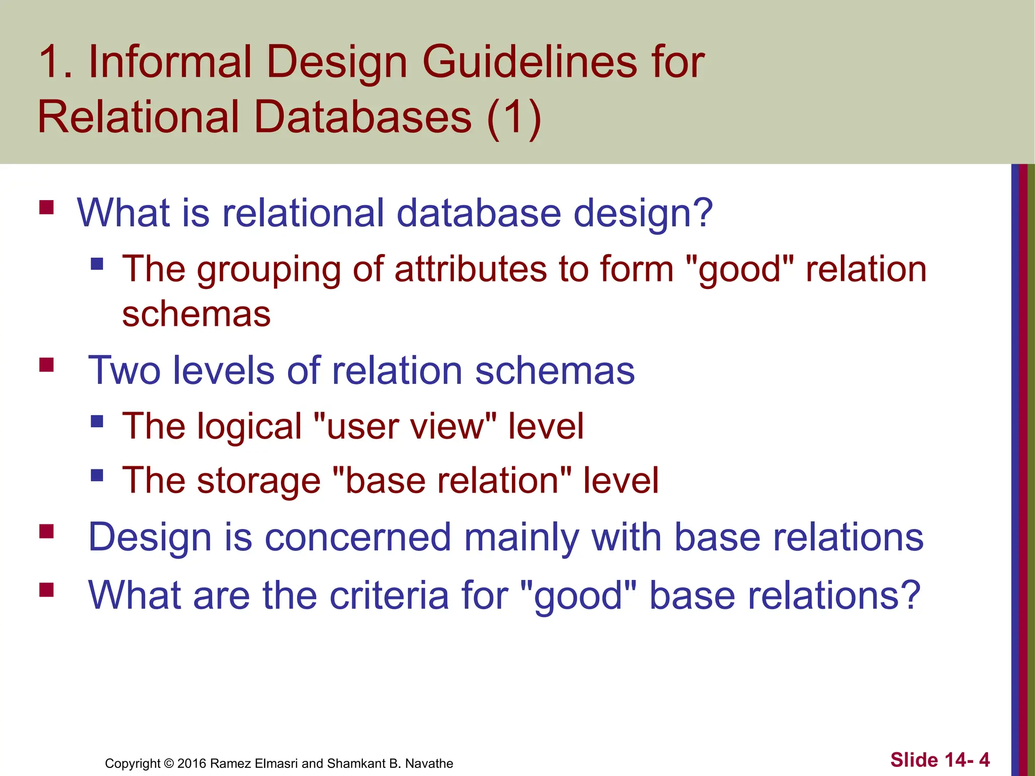 Copyright © 2016 Ramez Elmasri and Shamkant B. Navathe
1. Informal Design Guidelines for
Relational Databases (1)
 What is relational database design?
 The grouping of attributes to form "good" relation
schemas
 Two levels of relation schemas
 The logical "user view" level
 The storage "base relation" level
 Design is concerned mainly with base relations
 What are the criteria for "good" base relations?
Slide 14- 4
 