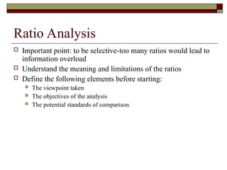 Ratio Analysis
 Important point: to be selective-too many ratios would lead to
information overload
 Understand the meaning and limitations of the ratios
 Define the following elements before starting:
 The viewpoint taken
 The objectives of the analysis
 The potential standards of comparison
 