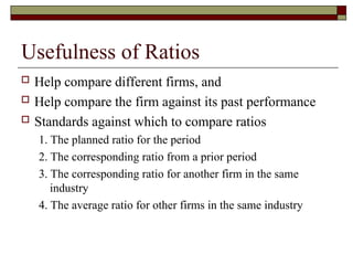 Usefulness of Ratios
 Help compare different firms, and
 Help compare the firm against its past performance
 Standards against which to compare ratios
1. The planned ratio for the period
2. The corresponding ratio from a prior period
3. The corresponding ratio for another firm in the same
industry
4. The average ratio for other firms in the same industry
 