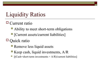 Liquidity Ratios
 Current ratio
 Ability to meet short-term obligations
 [Current assets/current liabilities]
 Quick ratio
 Remove less liquid assets
 Keep cash, liquid investments, A/R
 [(Cash+short-term investments + A/R)/current liabilities]
 
