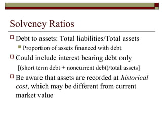 Solvency Ratios
 Debt to assets: Total liabilities/Total assets
 Proportion of assets financed with debt
 Could include interest bearing debt only
[(short term debt + noncurrent debt)/total assets]
 Be aware that assets are recorded at historical
cost, which may be different from current
market value
 