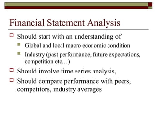 Financial Statement Analysis
 Should start with an understanding of
 Global and local macro economic condition
 Industry (past performance, future expectations,
competition etc…)
 Should involve time series analysis,
 Should compare performance with peers,
competitors, industry averages
 
