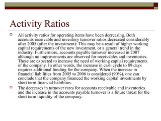 Activity Ratios
 All activity ratios for operating items have been decreasing. Both
accounts receivable and inventory turnover ratios decreased considerably
after 2005 (after the investment): This may be a result of higher working
capital requirements of the new investment, or a general trend in the
industry. Furthermore, accounts payable turnover increased in 2007
although no improvements are observed for receivables and inventories.
These are expected to increase the need of working capital requirements
of the company. In other words, the increase in cash cycle to 89 days
requires additional funding for the company. When the increase in
financial liabilities from 2005 to 2006 is considered (90%), one can
conclude that the company financed the working capital investments by
short term financial liabilities.
 The decreases in turnover rates for accounts receivable and inventories
and the increase in the accounts payable turnover is a future threat for the
short term liquidity of the company.
 