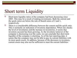 Short term Liquidity
 Short-term liquidity ratios of the company had been decreasing since
2005. This may be a result of making investments. Both the current and
the quick ratios are below the rule of thumb ratios of 2 and 1,
respectively.
 There is a considerable difference between the current and the quick ratio.
This is normally an indication of inventory dependence. When one checks
the level of inventories and the increase in inventories, it seems that
inventory account has been growing. As the inventory turnover of the
company is decreasing over the years, we can conclude that short term
liquidity of the company is alarming. As of the last reporting date, it
seems that the company may not be able to pay its current liabilities with
its most quick assets. In addition, because of the decreases in inventory,
current assets may also not be sufficient to meet the current liabilities.
 