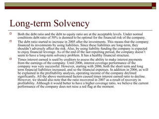 Long-term Solvency
 Both the debt ratio and the debt to equity ratio are at the acceptable levels. Under normal
conditions debt ratio of 50% is deemed to be optimal for the financial risk of the company.
 The debt ratio started to increase in 2005 after the investments. This means that the company
financed its investments by using liabilities. Since these liabilities are long-term, they
shouldn’t adversely affect the risk. Also, by using liability funding the company is expected
to enjoy financial leverage. As of the end of the last reporting period, the company doesn’t
seem to have a long-term solvency problem. It has a healthy financial structure.
 Times interest earned is used by creditors to assess the ability to make interest payments
from the earnings of the company. Until 2006, interest coverage performance of the
company was very successful. However, starting with 2006, both the short term and long
term financial liabilities increased, and so the financial expenses. In addition in 2006, as will
be explained in the profitability analysis, operating income of the company declined
significantly. All the above mentioned factors caused times interest earned ratio to decline.
However, we should also note that the ratio recovered in 2007 as a result of recovery in
profitability. Although it would better to have a higher coverage ratio, we believe the current
performance of the company does not raise a red flag at the moment.
 