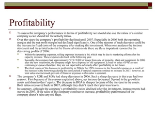 Profitability
 To assess the company’s performance in terms of profitability we should also use the ratios of a similar
company as we should for the activity ratios.
 Over the years the company’s profitability declined until 2007. Especially in 2006 both the operating
margin and the net profit margin had declined significantly. One of the reasons of such decrease could be
the increase in fixed costs of the company after making the investment. When one analyses the income
statement and the related notes to the financial statements there are three important reasons for the
decreasing profits of 2006:
 Within the operating expenses, selling expenses increased a lot, which may be due to marketing efforts after the
capacity increase. These expenses declined in the following year.
 Secondly, the company had approximately YTL19.000 of losses from sale of property, plant and equipment. In 2006
after the new investment, the company might have disposed of old equipment. Losses on sales of PPE are not
continuing expenses therefore; they are not expected to adversely affect profitability in the future.
 The third reason of the decrease in profitability in 2006 is the 170% increase in the financial expenses as a result of
the increase in the borrowings during the same period. Financial expenses continue to increase in 2007, however, as
total sales also increased, percent of financial expenses within sales is constant.
 The company’s ROE and ROA had sharp decreases in 2006. Such a sharp decrease in that year had two
reasons: First because of the reasons explained above, net income decreased. Second is the growth in
assets and shareholders’ equity. The decrease in ROA is sharper because of the increase in the assets.
Both ratios recovered back in 2007, although they didn’t reach their previous levels.
 In summary, although the company’s profitability ratios declined after the investment, improvements had
started in 2007. If the sales of the company continue to increase, profitability performance of the
company doesn’t raise any red flags.
 