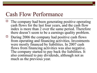 Cash Flow Performance
 The company had been generating positive operating
cash flows for the last four years, and the cash flow
index is more than 2 over the same period. Therefore
there doesn’t seem to be a earnings quality problem.
 During 2006 the company had positive cash flows
from operating and financing activities. Investments
were mostly financed by liabilities. In 2007 cash
flows from financing activities was also negative.
The company started to pay back the liabilities. It
also continued to pay dividends, although not as
much as the previous year.
 