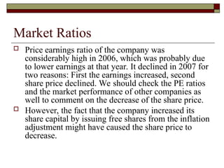 Market Ratios
 Price earnings ratio of the company was
considerably high in 2006, which was probably due
to lower earnings at that year. It declined in 2007 for
two reasons: First the earnings increased, second
share price declined. We should check the PE ratios
and the market performance of other companies as
well to comment on the decrease of the share price.
 However, the fact that the company increased its
share capital by issuing free shares from the inflation
adjustment might have caused the share price to
decrease.
 