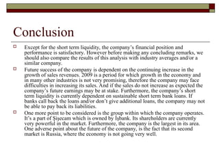 Conclusion
 Except for the short term liquidity, the company’s financial position and
performance is satisfactory. However before making any concluding remarks, we
should also compare the results of this analysis with industry averages and/or a
similar company.
 Future success of the company is dependent on the continuing increase in the
growth of sales revenues. 2009 is a period for which growth in the economy and
in many other industries is not very promising, therefore the company may face
difficulties in increasing its sales. And if the sales do not increase as expected the
company’s future earnings may be at stake. Furthermore, the company’s short
term liquidity is currently dependent on sustainable short term bank loans. If
banks call back the loans and/or don’t give additional loans, the company may not
be able to pay back its liabilities.
 One more point to be considered is the group within which the company operates.
It’s a part of Şişecam which is owned by İşbank. Its shareholders are currently
very powerful in the market. Furthermore, the company is the largest in its area.
One adverse point about the future of the company, is the fact that its second
market is Russia, where the economy is not going very well.
 