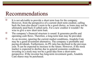 Recommendations
 It is not advisable to provide a short term loan for the company.
However, from the perspective of a current short term creditor, calling
back the loan also doesn’t seem to be a good choice, as loans may not be
ultimately paid back if called early. For a new creditor it wouldn’t be
wise to give a new short term loan.
 The company’s financial structure is sound. It generates profits and
operating cash flows. Therefore, a long-term loan may be provided.
 As an investor, ignoring the current market conditions, Anadolu Cam
may be a good investment alternative. The company is profitable and
paying dividends. Furthermore, its PE ratio has declined in the previous
year. It can be expected to increase in the future. However, if the stock
market is expected to decline due to general economic conditions,
investing in a stock may not be a good idea from a short-term
perspective. If the investor has long-term investment goals, Anadolu
Cam shares may be purchased.
 