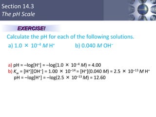 Section 14.3
The pH Scale
Calculate the pH for each of the following solutions.
a) 1.0 × 10–4 M H+ b) 0.040 M OH–
Copyright © Cengage Learning. All rights reserved 23
EXERCISE!
a) pH = –log[H+] = –log(1.0 × 10–4 M) = 4.00
b) Kw = [H+][OH–] = 1.00 × 10–14 = [H+](0.040 M) = 2.5 × 10–13 M H+
pH = –log[H+] = –log(2.5 × 10–13 M) = 12.60
 