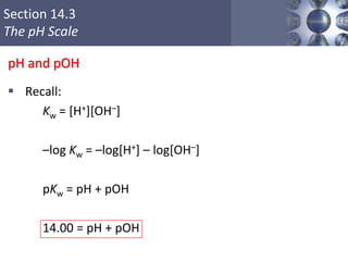 Section 14.3
The pH Scale
pH and pOH
 Recall:
Kw = [H+][OH–]
–log Kw = –log[H+] – log[OH–]
pKw = pH + pOH
14.00 = pH + pOH
Copyright © Cengage Learning. All rights reserved 24
 