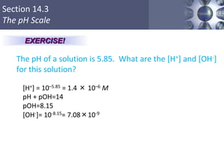 Section 14.3
The pH Scale
The pH of a solution is 5.85. What are the [H+] and [OH-]
for this solution?
Copyright © Cengage Learning. All rights reserved 25
EXERCISE!
[H+] = 10–5.85 = 1.4 × 10–6 M
pH + pOH=14
pOH=8.15
[OH-]= 10-8.15= 7.08×10-9
 