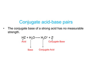 Conjugate acid-base pairs
• The conjugate base of a strong acid has no measurable
strength.
HZ + H2O H3O+ + Z-
Acid Conjugate Base
Base Conjugate Acid
 