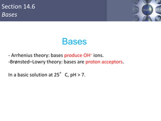 Section 14.6
Bases
Copyright © Cengage Learning. All rights reserved 41
Bases
- Arrhenius theory: bases produce OH– ions.
-Brønsted–Lowry theory: bases are proton acceptors.
In a basic solution at 25°C, pH > 7.
 