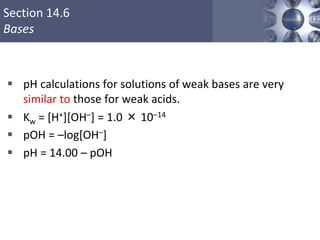 Section 14.6
Bases
 pH calculations for solutions of weak bases are very
similar to those for weak acids.
 Kw = [H+][OH–] = 1.0 × 10–14
 pOH = –log[OH–]
 pH = 14.00 – pOH
Copyright © Cengage Learning. All rights reserved 47
 