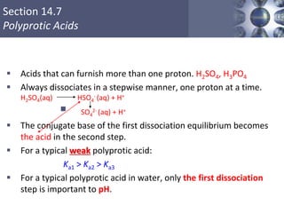 Section 14.7
Polyprotic Acids
 Acids that can furnish more than one proton. H2SO4, H3PO4
 Always dissociates in a stepwise manner, one proton at a time.
H2SO4(aq) HSO4
- (aq) + H+
 SO4
2- (aq) + H+
 The conjugate base of the first dissociation equilibrium becomes
the acid in the second step.
 For a typical weak polyprotic acid:
Ka1 > Ka2 > Ka3
 For a typical polyprotic acid in water, only the first dissociation
step is important to pH.
Copyright © Cengage Learning. All rights reserved 49
 