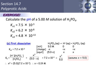Section 14.7
Polyprotic Acids
Calculate the pH of a 5.00 M solution of H3PO4.
Ka1 = 7.5 × 10-3
Ka2 = 6.2 × 10-8
Ka3 = 4.8 × 10-13
50
EXERCISE!
 
