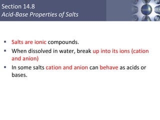 Section 14.8
Acid-Base Properties of Salts
 Salts are ionic compounds.
 When dissolved in water, break up into its ions (cation
and anion)
 In some salts cation and anion can behave as acids or
bases.
Copyright © Cengage Learning. All rights reserved 52
 
