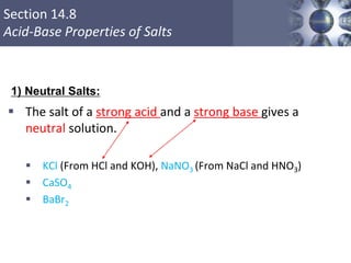 Section 14.8
Acid-Base Properties of Salts
 The salt of a strong acid and a strong base gives a
neutral solution.
 KCl (From HCl and KOH), NaNO3 (From NaCl and HNO3)
 CaSO4
 BaBr2
Copyright © Cengage Learning. All rights reserved 55
1) Neutral Salts:
 