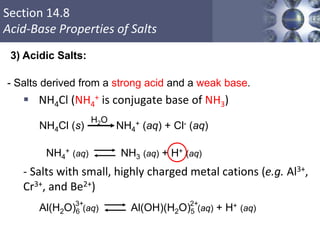 Section 14.8
Acid-Base Properties of Salts
- Salts derived from a strong acid and a weak base.
 NH4Cl (NH4
+ is conjugate base of NH3)
- Salts with small, highly charged metal cations (e.g. Al3+,
Cr3+, and Be2+)
Copyright © Cengage Learning. All rights reserved 57
3) Acidic Salts:
NH4Cl (s) NH4
+ (aq) + Cl- (aq)
H2O
NH4
+ (aq) NH3 (aq) + H+ (aq)
Al(H2O)6 (aq) Al(OH)(H2O)5 (aq) + H+ (aq)
3+ 2+
 