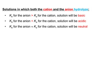 Solutions in which both the cation and the anion hydrolyze:
• Kb for the anion > Ka for the cation, solution will be basic
• Kb for the anion < Ka for the cation, solution will be acidic
• Kb for the anion  Ka for the cation, solution will be neutral
 