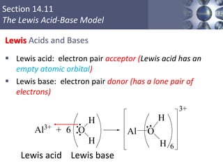 Section 14.11
The Lewis Acid-Base Model
Lewis Acids and Bases
 Lewis acid: electron pair acceptor (Lewis acid has an
empty atomic orbital)
 Lewis base: electron pair donor (has a lone pair of
electrons)
Lewis acid Lewis base
Copyright © Cengage Learning. All rights reserved 7
O
H
H
O
H
H
AlAl3+
+ 6
6
3+
 