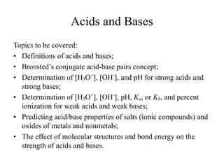 Acids and Bases
Topics to be covered:
• Definitions of acids and bases;
• Bronsted’s conjugate acid-base pairs concept;
• Determination of [H3O+
], [OH-
], and pH for strong acids and
strong bases;
• Determination of [H3O+
], [OH-
], pH, Ka, or Kb, and percent
ionization for weak acids and weak bases;
• Predicting acid/base properties of salts (ionic compounds) and
oxides of metals and nonmetals;
• The effect of molecular structures and bond energy on the
strength of acids and bases.
 
