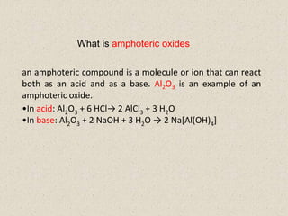 What is amphoteric oxides
an amphoteric compound is a molecule or ion that can react
both as an acid and as a base. Al2O3 is an example of an
amphoteric oxide.
•In acid: Al2O3 + 6 HCl→ 2 AlCl3 + 3 H2O
•In base: Al2O3 + 2 NaOH + 3 H2O → 2 Na[Al(OH)4]
 