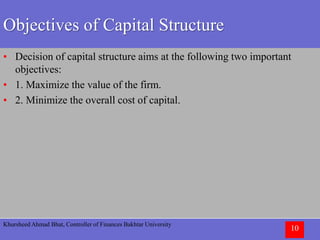Khursheed Ahmad Bhat, Controller of Finances Bakhtar University
10
Objectives of Capital Structure
• Decision of capital structure aims at the following two important
objectives:
• 1. Maximize the value of the firm.
• 2. Minimize the overall cost of capital.
 