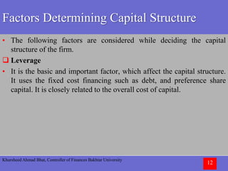 Khursheed Ahmad Bhat, Controller of Finances Bakhtar University
12
Factors Determining Capital Structure
• The following factors are considered while deciding the capital
structure of the firm.
 Leverage
• It is the basic and important factor, which affect the capital structure.
It uses the fixed cost financing such as debt, and preference share
capital. It is closely related to the overall cost of capital.
 